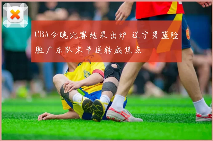 CBA今晚比赛结果出炉 辽宁男篮险胜广东队末节逆转成焦点