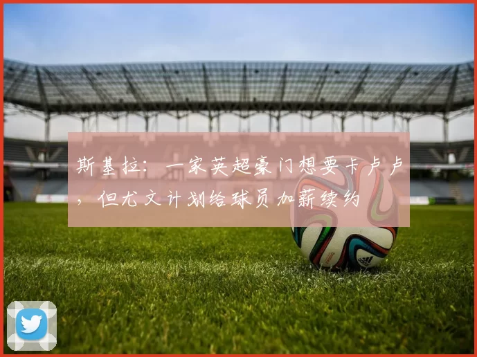 斯基拉:一家英超豪门想要卡卢卢,但尤文计划给球员加薪续约