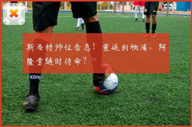 斯洛特帅位告急！重返利物浦，阿隆索随时待命？