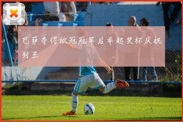 巴萨夺得欧冠冠军后举起奖杯庆祝封王