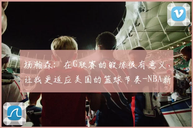 杨瀚森：在G联赛的锻炼很有意义，让我更适应美国的篮球节奏-NBA新闻