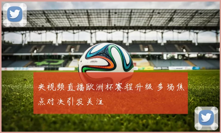 央视频直播欧洲杯赛程升级 多场焦点对决引发关注