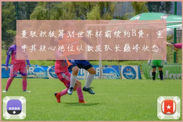 曼联积极筹划世界杯前续约B费，重申其核心地位以激发队长巅峰状态_卡里克_葡萄牙_本赛季