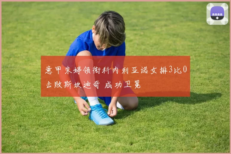 意甲朱婷领衔科内利亚诺女排3比0击败斯坎迪奇 成功卫冕