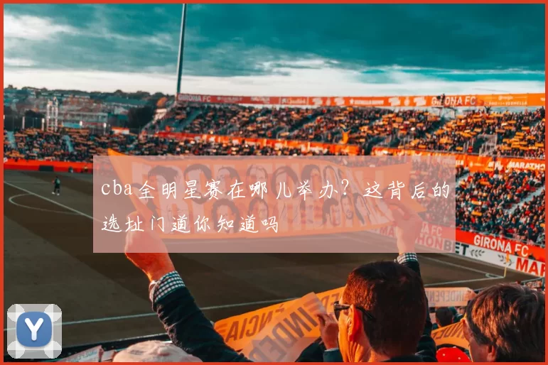 cba全明星赛在哪儿举办？这背后的选址门道你知道吗