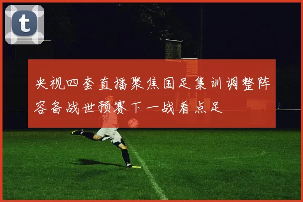 央视四套直播聚焦国足集训调整阵容备战世预赛下一战看点足