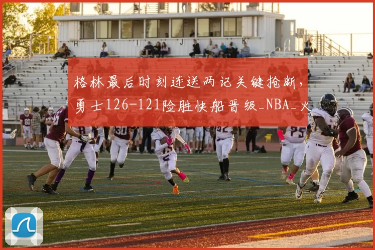 格林最后时刻连送两记关键抢断，勇士126-121险胜快船晋级_NBA_火箭