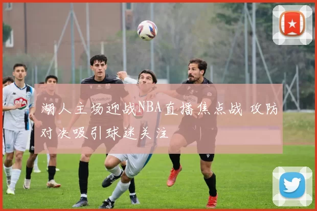 湖人主场迎战NBA直播焦点战 攻防对决吸引球迷关注