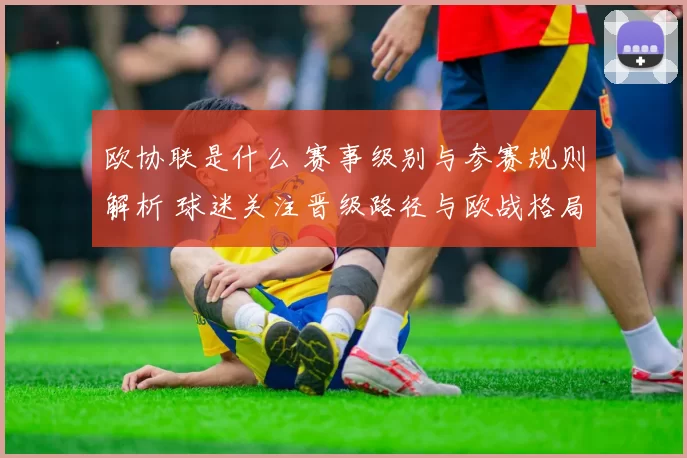 欧协联是什么 赛事级别与参赛规则解析 球迷关注晋级路径与欧战格局