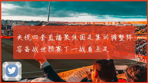 央视四套直播聚焦国足集训调整阵容备战世预赛下一战看点足