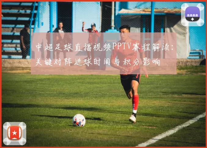 中超足球直播视频PPTV赛程解读：关键对阵进球时间与积分影响